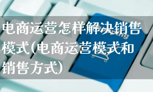 电商运营怎样解决销售模式(电商运营模式和销售方式)_https://www.czttao.com_电商问答_第1张