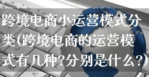 跨境电商小运营模式分类(跨境电商的运营模式有几种?分别是什么?)_https://www.czttao.com_视频/直播带货_第1张