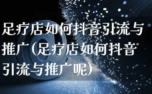 足疗店如何抖音引流与推广(足疗店如何抖音引流与推广呢)_https://www.czttao.com_抖音小店_第1张