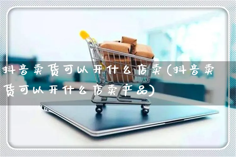 抖音卖货可以开什么店卖(抖音卖货可以开什么店卖产品)_https://www.czttao.com_抖音小店_第1张