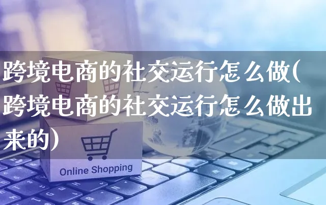 跨境电商的社交运行怎么做(跨境电商的社交运行怎么做出来的)_https://www.czttao.com_电商运营_第1张