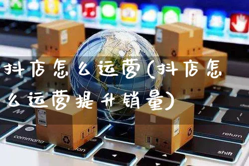 抖店怎么运营(抖店怎么运营提升销量)_https://www.czttao.com_开店技巧_第1张