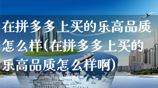 在拼多多上买的乐高品质怎么样(在拼多多上买的乐高品质怎么样啊)_https://www.czttao.com_拼多多电商_第1张