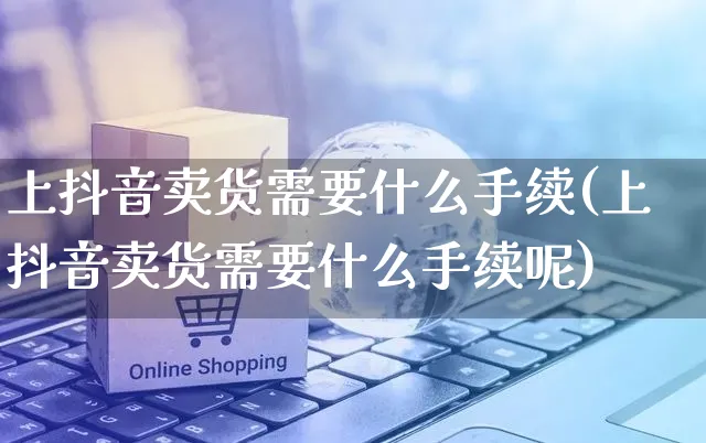 上抖音卖货需要什么手续(上抖音卖货需要什么手续呢)_https://www.czttao.com_店铺规则_第1张