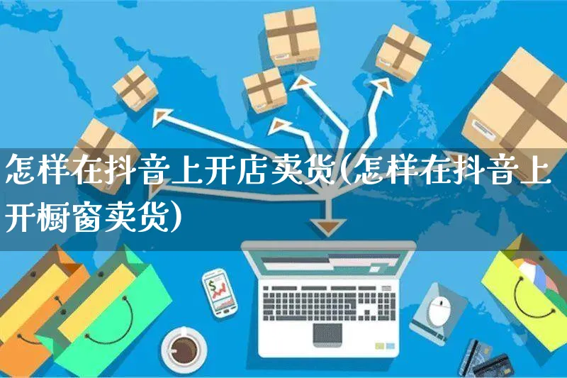 怎样在抖音上开店卖货(怎样在抖音上开橱窗卖货)_https://www.czttao.com_闲鱼电商_第1张