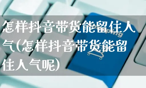 怎样抖音带货能留住人气(怎样抖音带货能留住人气呢)_https://www.czttao.com_京东电商_第1张