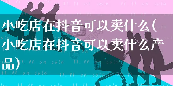 小吃店在抖音可以卖什么(小吃店在抖音可以卖什么产品)_https://www.czttao.com_抖音小店_第1张