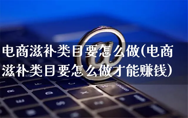 电商滋补类目要怎么做(电商滋补类目要怎么做才能赚钱)_https://www.czttao.com_电商问答_第1张