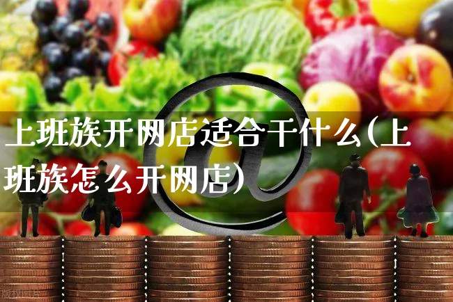 上班族开网店适合干什么(上班族怎么开网店)_https://www.czttao.com_开店技巧_第1张