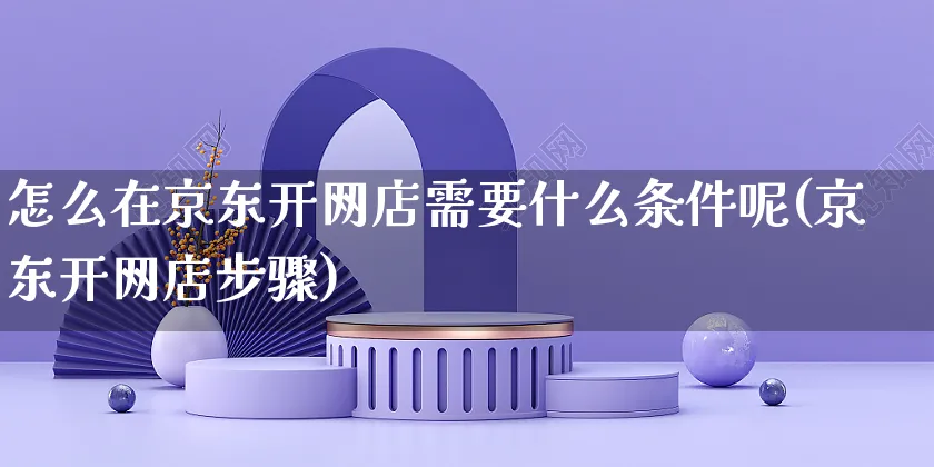 怎么在京东开网店需要什么条件呢(京东开网店步骤)_https://www.czttao.com_店铺装修_第1张