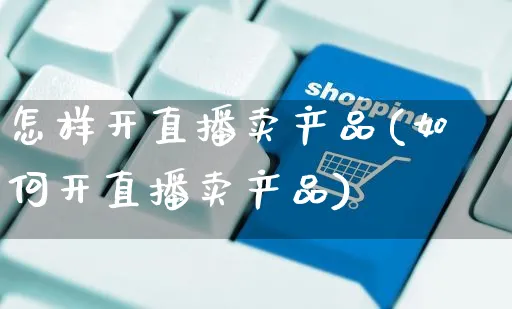 怎样开直播卖产品(如何开直播卖产品)_https://www.czttao.com_抖音小店_第1张