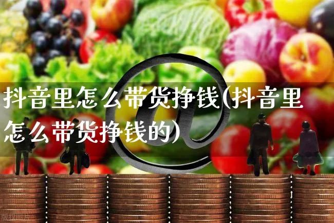 抖音里怎么带货挣钱(抖音里怎么带货挣钱的)_https://www.czttao.com_店铺规则_第1张