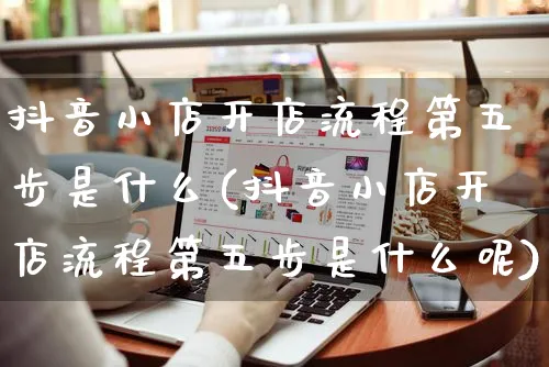 抖音小店开店流程第五步是什么(抖音小店开店流程第五步是什么呢)_https://www.czttao.com_电商问答_第1张