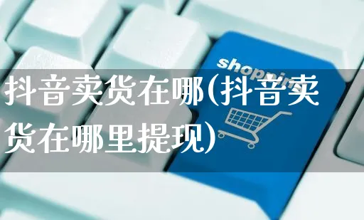 抖音卖货在哪(抖音卖货在哪里提现)_https://www.czttao.com_拼多多电商_第1张