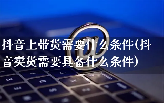 抖音上带货需要什么条件(抖音卖货需要具备什么条件)_https://www.czttao.com_抖音小店_第1张