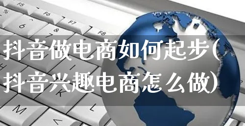 抖音做电商如何起步(抖音兴趣电商怎么做)_https://www.czttao.com_京东电商_第1张