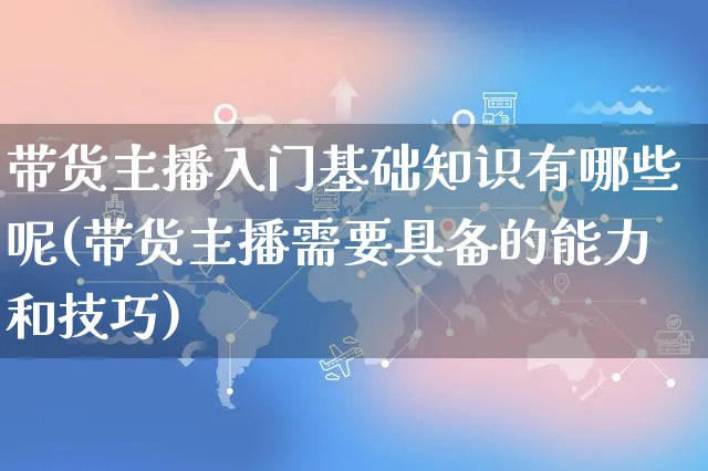 带货主播入门基础知识有哪些呢(带货主播需要具备的能力和技巧)_https://www.czttao.com_电商问答_第1张