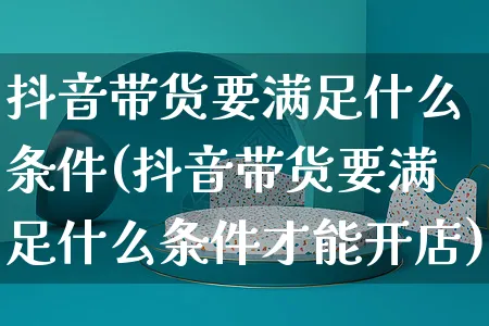 抖音带货要满足什么条件(抖音带货要满足什么条件才能开店)_https://www.czttao.com_抖音小店_第1张