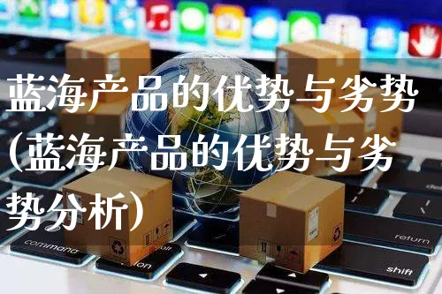 蓝海产品的优势与劣势(蓝海产品的优势与劣势分析)_https://www.czttao.com_电商问答_第1张