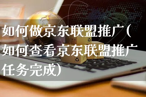 如何做京东联盟推广(如何查看京东联盟推广任务完成)_https://www.czttao.com_闲鱼电商_第1张