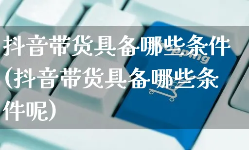 抖音带货具备哪些条件(抖音带货具备哪些条件呢)_https://www.czttao.com_电商问答_第1张