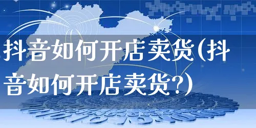 抖音如何开店卖货(抖音如何开店卖货?)_https://www.czttao.com_亚马逊电商_第1张