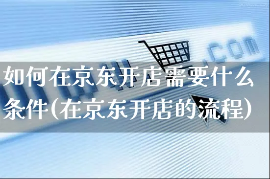 如何在京东开店需要什么条件(在京东开店的流程)_https://www.czttao.com_拼多多电商_第1张