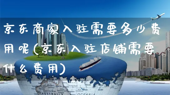 京东商家入驻需要多少费用呢(京东入驻店铺需要什么费用)_https://www.czttao.com_开店技巧_第1张