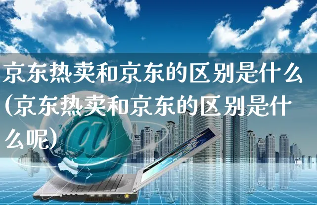 京东热卖和京东的区别是什么(京东热卖和京东的区别是什么呢)_https://www.czttao.com_店铺规则_第1张