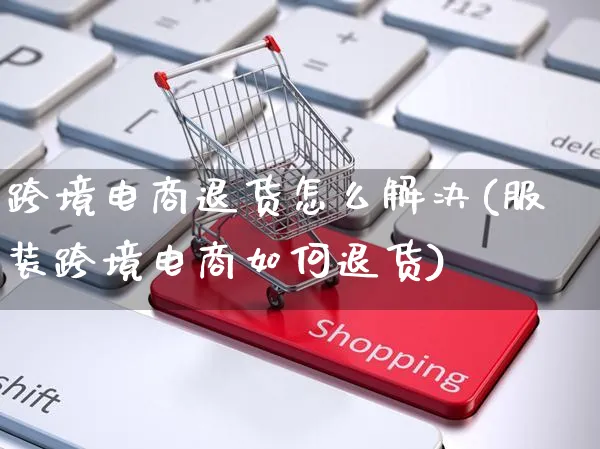 跨境电商退货怎么解决(服装跨境电商如何退货)_https://www.czttao.com_店铺装修_第1张