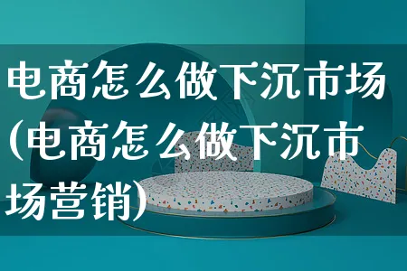 电商怎么做下沉市场(电商怎么做下沉市场营销)_https://www.czttao.com_小红书_第1张