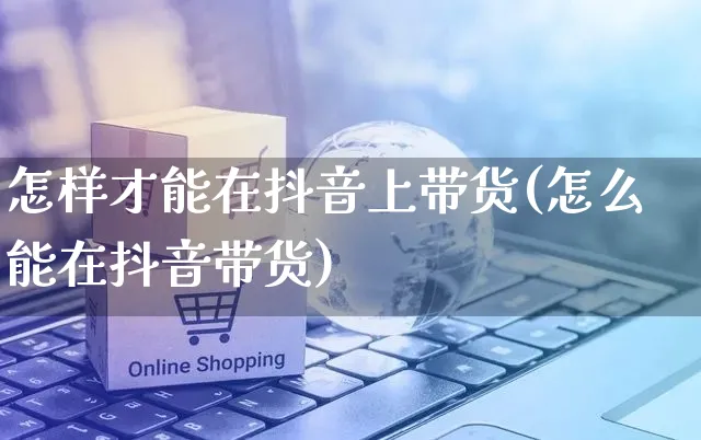 怎样才能在抖音上带货(怎么能在抖音带货)_https://www.czttao.com_抖音小店_第1张