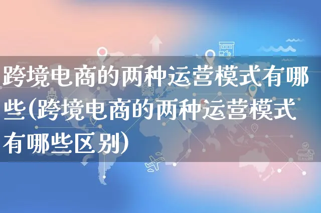 跨境电商的两种运营模式有哪些(跨境电商的两种运营模式有哪些区别)_https://www.czttao.com_京东电商_第1张