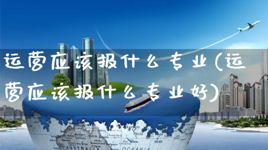 运营应该报什么专业(运营应该报什么专业好)_https://www.czttao.com_京东电商_第1张