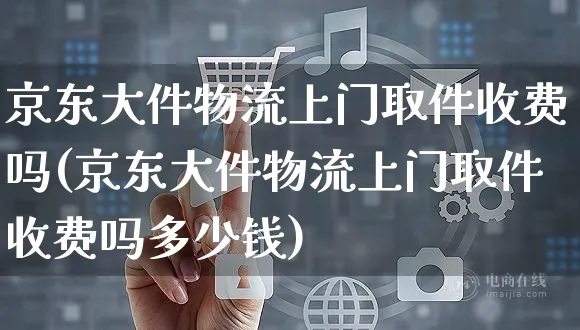 京东大件物流上门取件收费吗(京东大件物流上门取件收费吗多少钱)_https://www.czttao.com_开店技巧_第1张