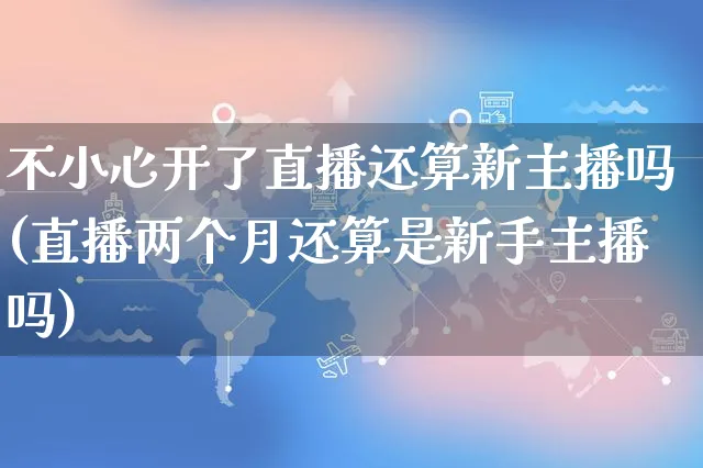 不小心开了直播还算新主播吗(直播两个月还算是新手主播吗)_https://www.czttao.com_视频/直播带货_第1张