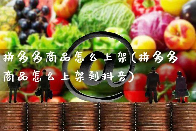 拼多多商品怎么上架(拼多多商品怎么上架到抖音)_https://www.czttao.com_拼多多电商_第1张