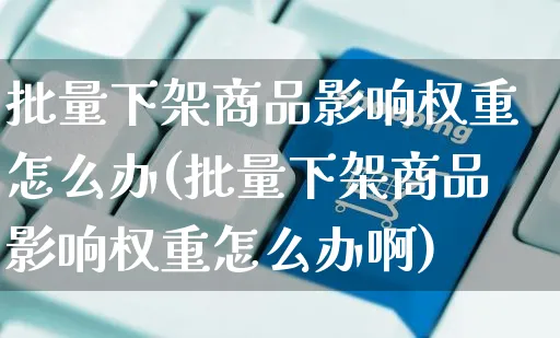 批量下架商品影响权重怎么办(批量下架商品影响权重怎么办啊)_https://www.czttao.com_闲鱼电商_第1张