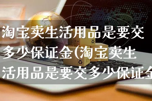 淘宝卖生活用品是要交多少保证金(淘宝卖生活用品是要交多少保证金呢)_https://www.czttao.com_淘宝电商_第1张