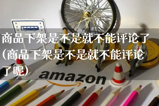 商品下架是不是就不能评论了(商品下架是不是就不能评论了呢)_https://www.czttao.com_开店技巧_第1张