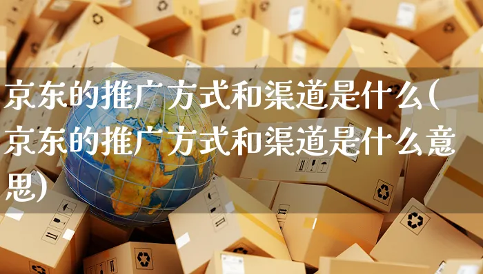 京东的推广方式和渠道是什么(京东的推广方式和渠道是什么意思)_https://www.czttao.com_闲鱼电商_第1张