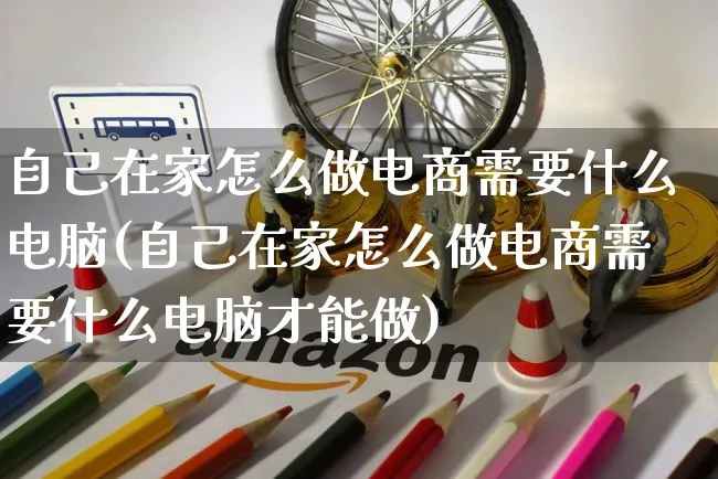 自己在家怎么做电商需要什么电脑(自己在家怎么做电商需要什么电脑才能做)_https://www.czttao.com_京东电商_第1张