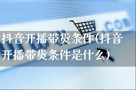 抖音开播带货条件(抖音开播带货条件是什么)_https://www.czttao.com_开店技巧_第1张