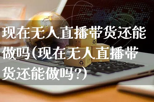 现在无人直播带货还能做吗(现在无人直播带货还能做吗?)_https://www.czttao.com_店铺规则_第1张