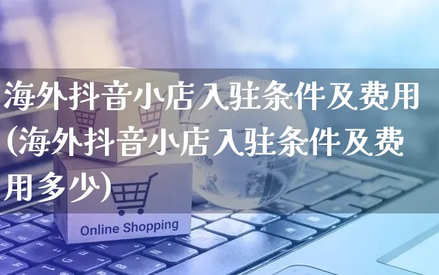 海外抖音小店入驻条件及费用(海外抖音小店入驻条件及费用多少)_https://www.czttao.com_京东电商_第1张