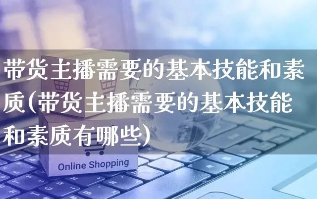 带货主播需要的基本技能和素质(带货主播需要的基本技能和素质有哪些)_https://www.czttao.com_拼多多电商_第1张